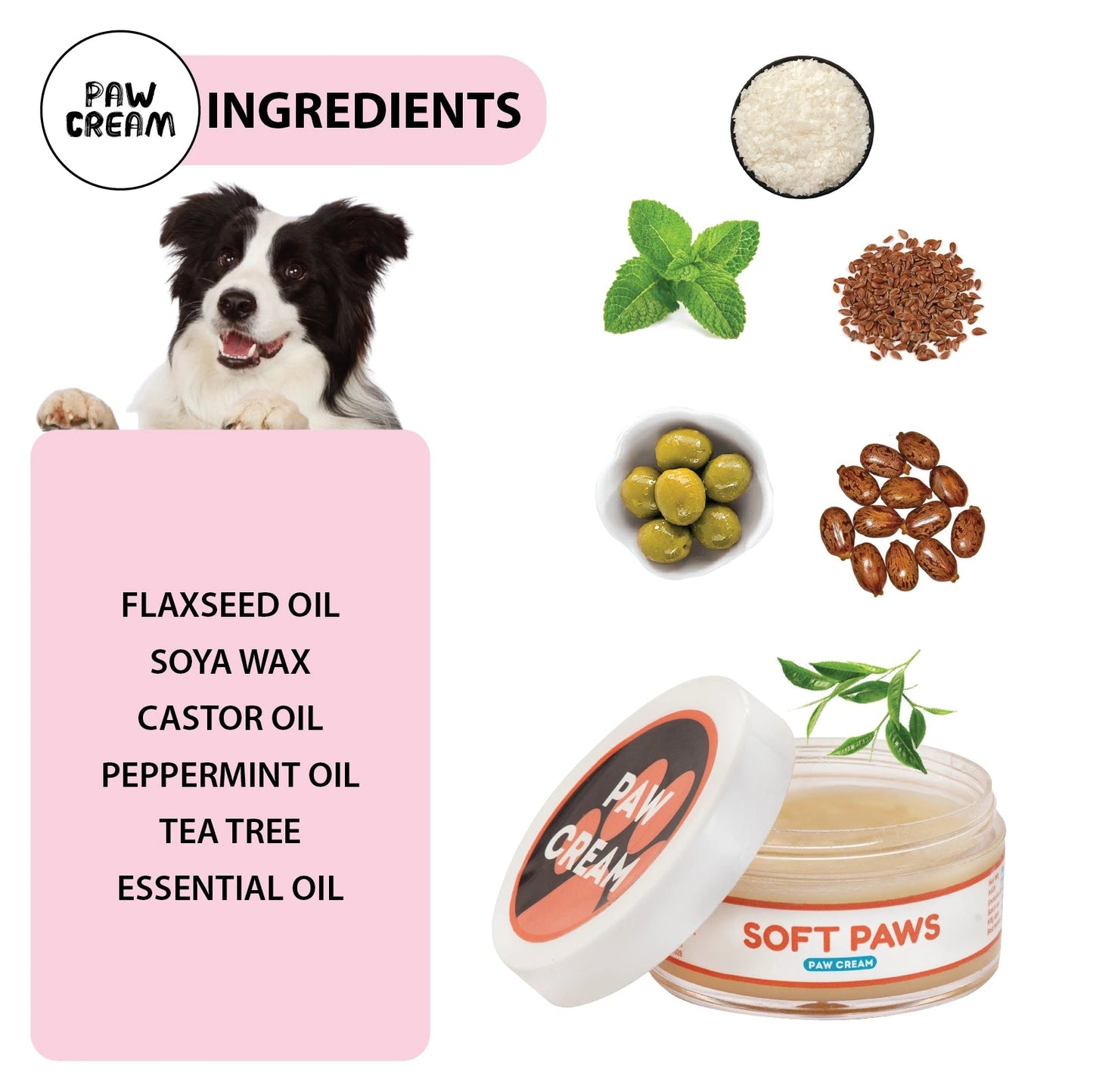 Paw Cream Ingredients: Soy Wax, Flaxseed Oil, Castor Oil, Olive Oil, Peppermint Essential Oil, Tea Tree Essential Oil, and Vitamin E